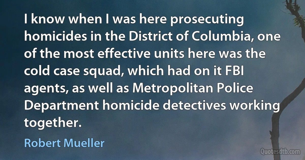 I know when I was here prosecuting homicides in the District of Columbia, one of the most effective units here was the cold case squad, which had on it FBI agents, as well as Metropolitan Police Department homicide detectives working together. (Robert Mueller)