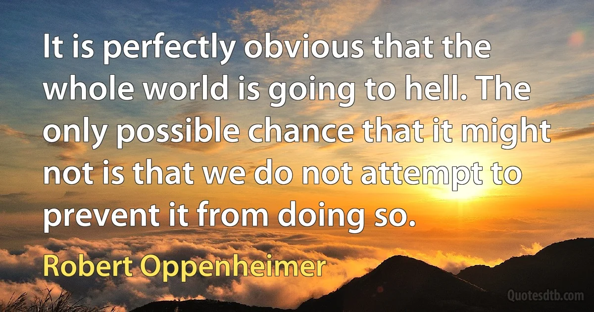 It is perfectly obvious that the whole world is going to hell. The only possible chance that it might not is that we do not attempt to prevent it from doing so. (Robert Oppenheimer)