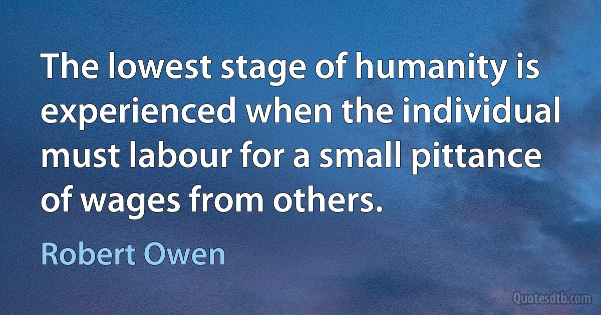 The lowest stage of humanity is experienced when the individual must labour for a small pittance of wages from others. (Robert Owen)