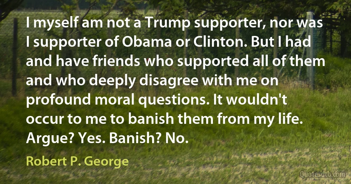 I myself am not a Trump supporter, nor was I supporter of Obama or Clinton. But I had and have friends who supported all of them and who deeply disagree with me on profound moral questions. It wouldn't occur to me to banish them from my life. Argue? Yes. Banish? No. (Robert P. George)