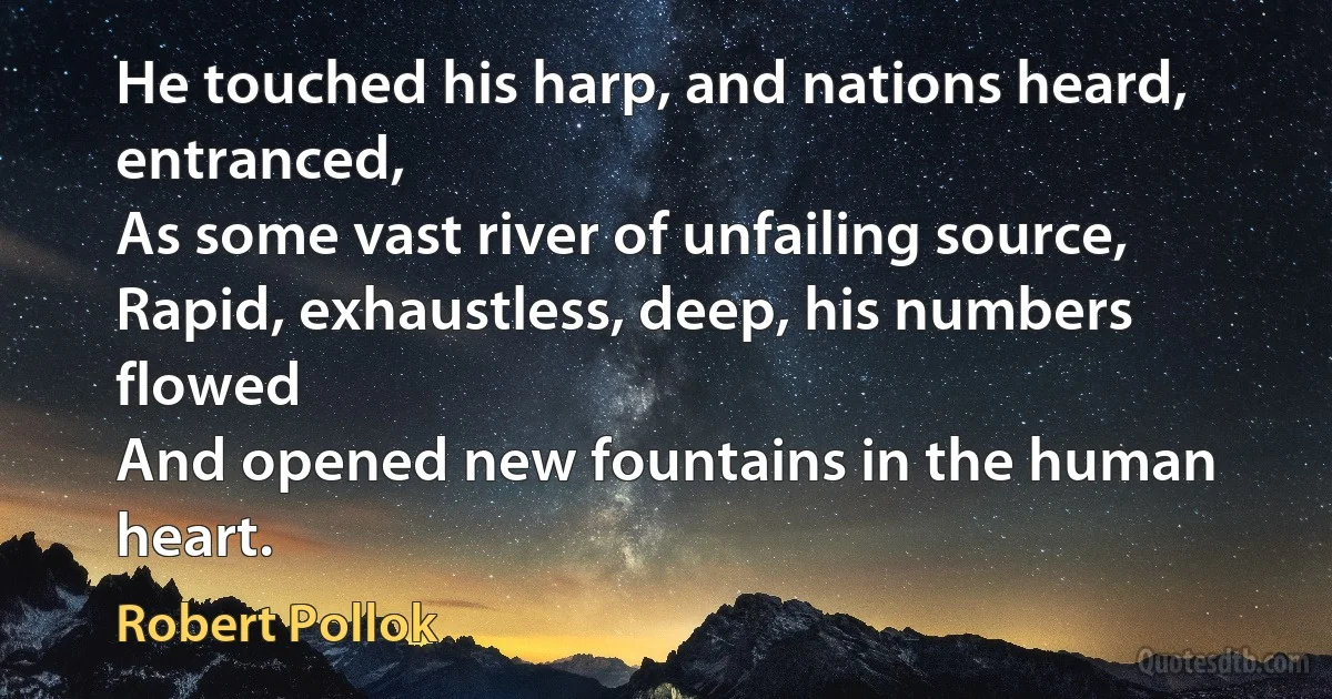 He touched his harp, and nations heard, entranced,
As some vast river of unfailing source,
Rapid, exhaustless, deep, his numbers flowed
And opened new fountains in the human heart. (Robert Pollok)