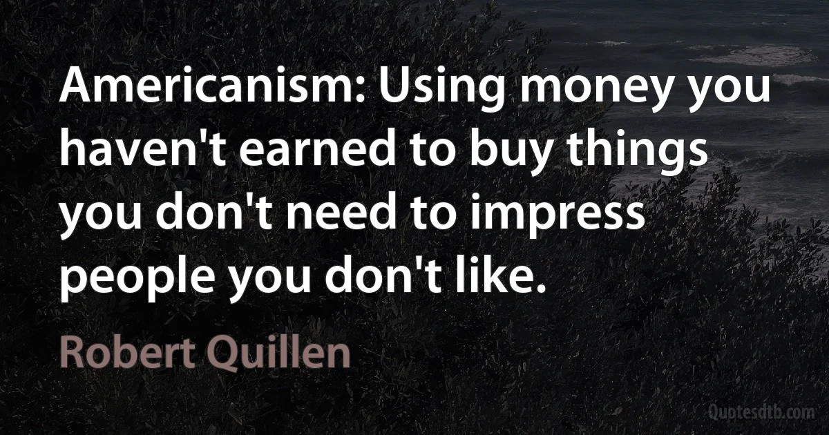 Americanism: Using money you haven't earned to buy things you don't need to impress people you don't like. (Robert Quillen)