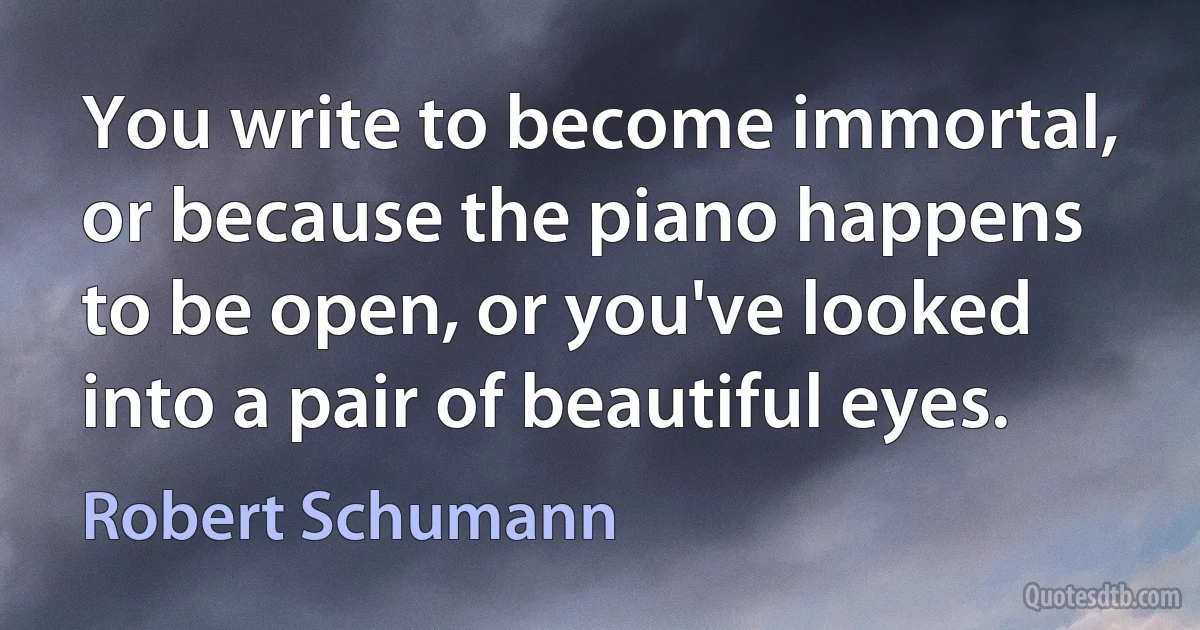 You write to become immortal, or because the piano happens to be open, or you've looked into a pair of beautiful eyes. (Robert Schumann)