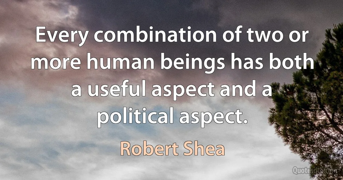 Every combination of two or more human beings has both a useful aspect and a political aspect. (Robert Shea)