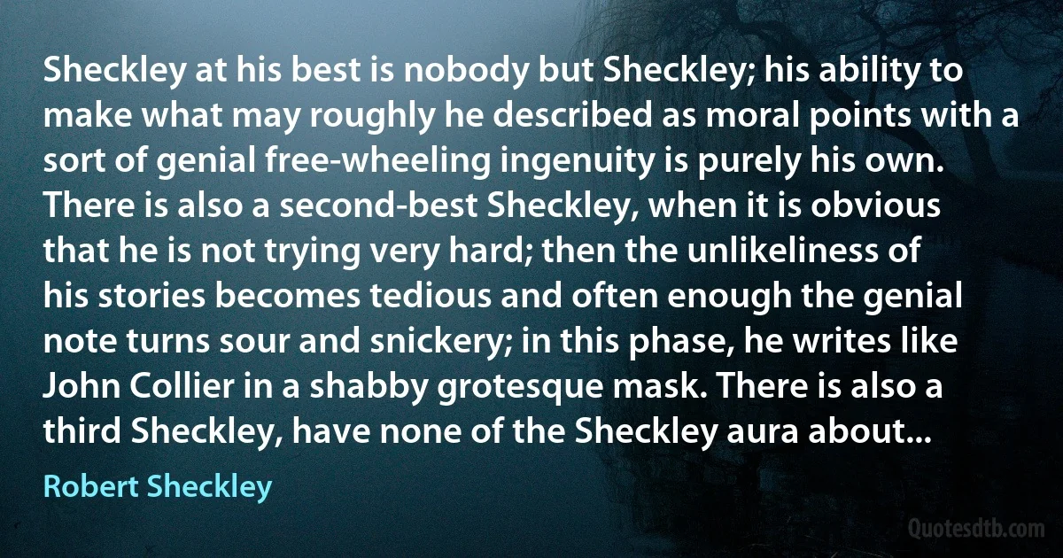 Sheckley at his best is nobody but Sheckley; his ability to make what may roughly he described as moral points with a sort of genial free-wheeling ingenuity is purely his own. There is also a second-best Sheckley, when it is obvious that he is not trying very hard; then the unlikeliness of his stories becomes tedious and often enough the genial note turns sour and snickery; in this phase, he writes like John Collier in a shabby grotesque mask. There is also a third Sheckley, have none of the Sheckley aura about... (Robert Sheckley)