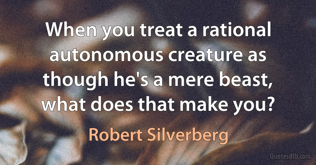 When you treat a rational autonomous creature as though he's a mere beast, what does that make you? (Robert Silverberg)