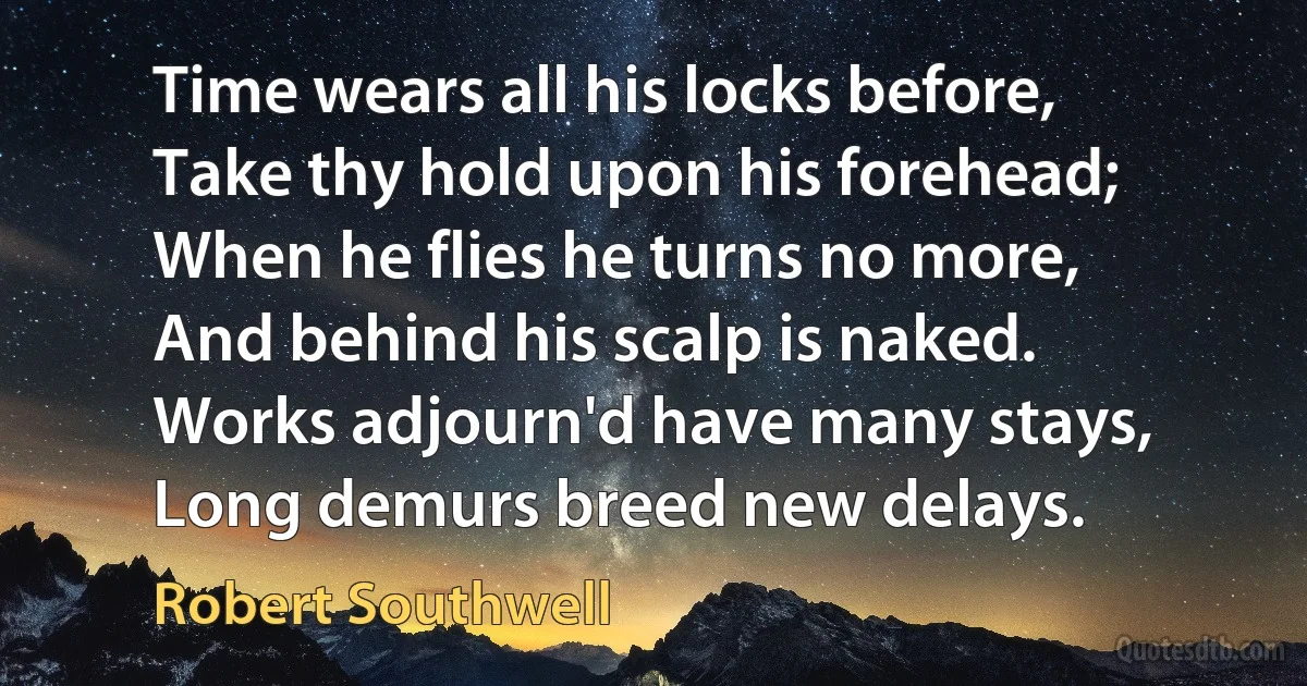 Time wears all his locks before,
Take thy hold upon his forehead;
When he flies he turns no more,
And behind his scalp is naked.
Works adjourn'd have many stays,
Long demurs breed new delays. (Robert Southwell)