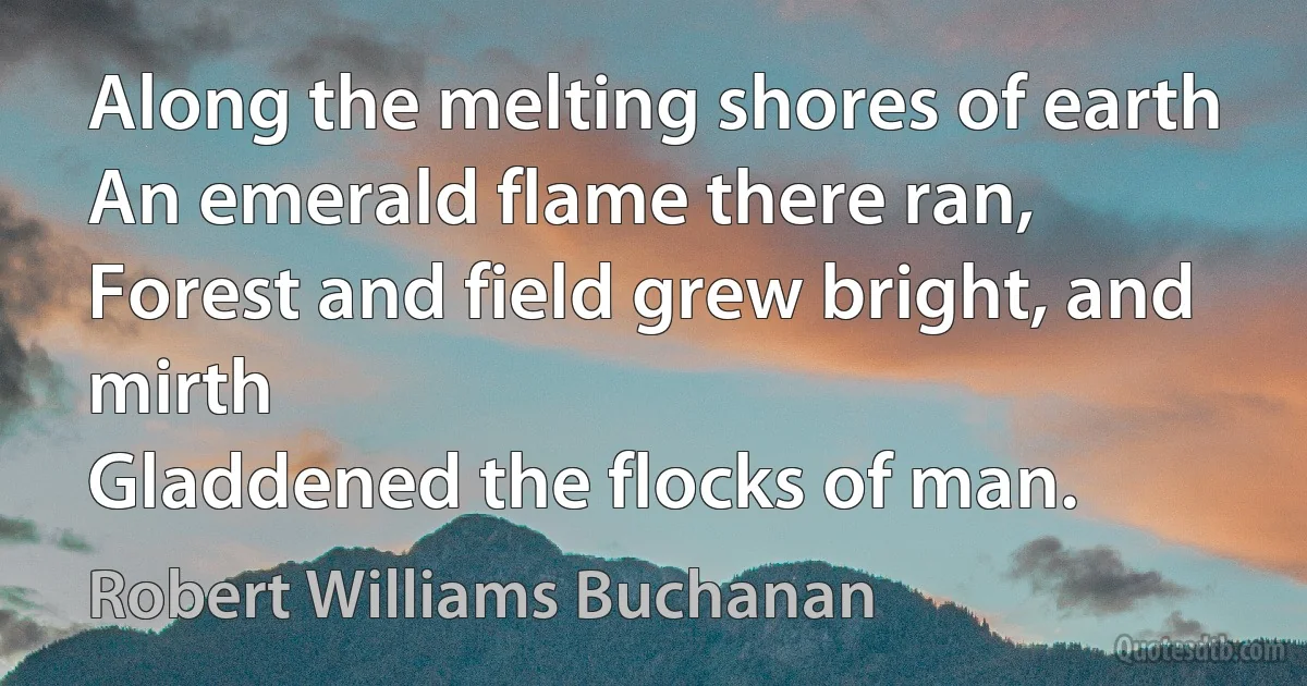 Along the melting shores of earth
An emerald flame there ran,
Forest and field grew bright, and mirth
Gladdened the flocks of man. (Robert Williams Buchanan)