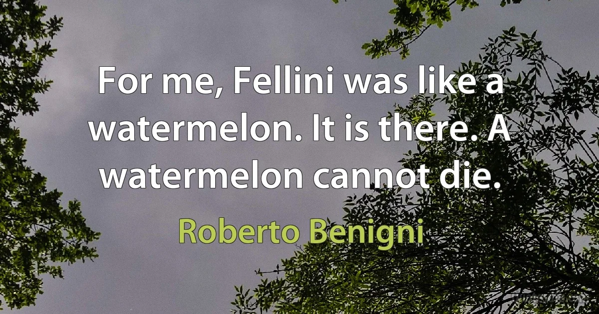 For me, Fellini was like a watermelon. It is there. A watermelon cannot die. (Roberto Benigni)