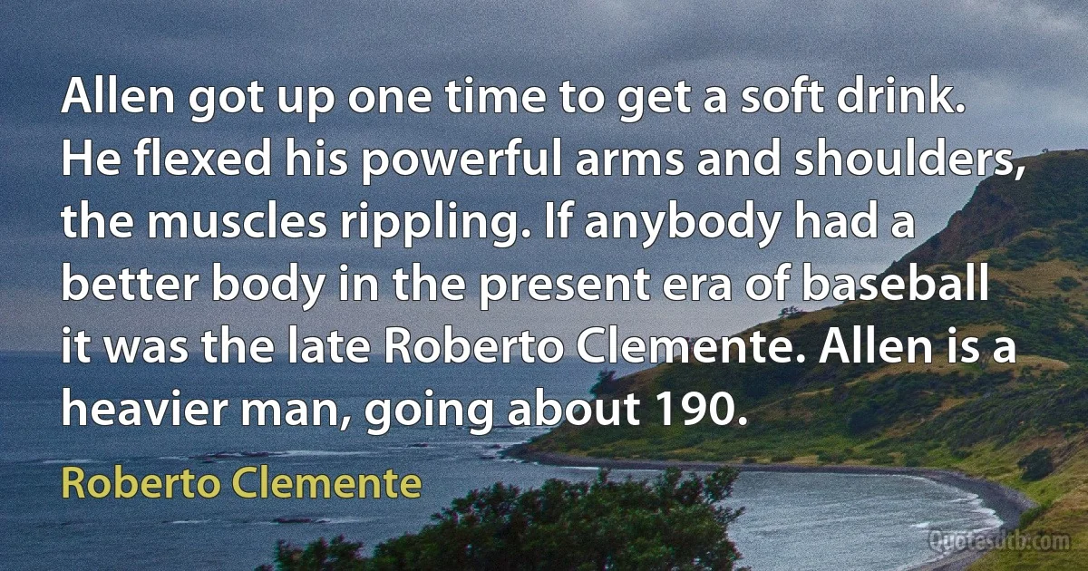 Allen got up one time to get a soft drink. He flexed his powerful arms and shoulders, the muscles rippling. If anybody had a better body in the present era of baseball it was the late Roberto Clemente. Allen is a heavier man, going about 190. (Roberto Clemente)