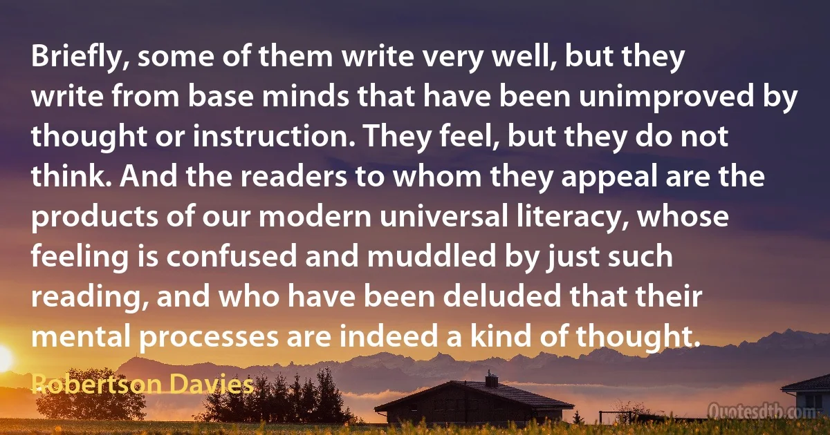 Briefly, some of them write very well, but they write from base minds that have been unimproved by thought or instruction. They feel, but they do not think. And the readers to whom they appeal are the products of our modern universal literacy, whose feeling is confused and muddled by just such reading, and who have been deluded that their mental processes are indeed a kind of thought. (Robertson Davies)