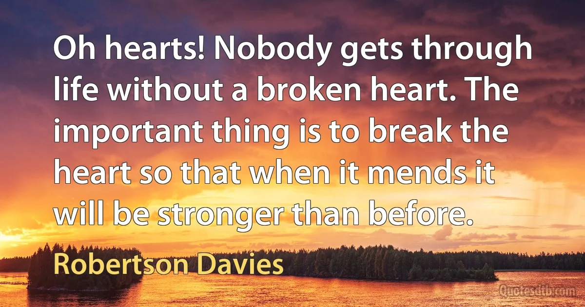 Oh hearts! Nobody gets through life without a broken heart. The important thing is to break the heart so that when it mends it will be stronger than before. (Robertson Davies)