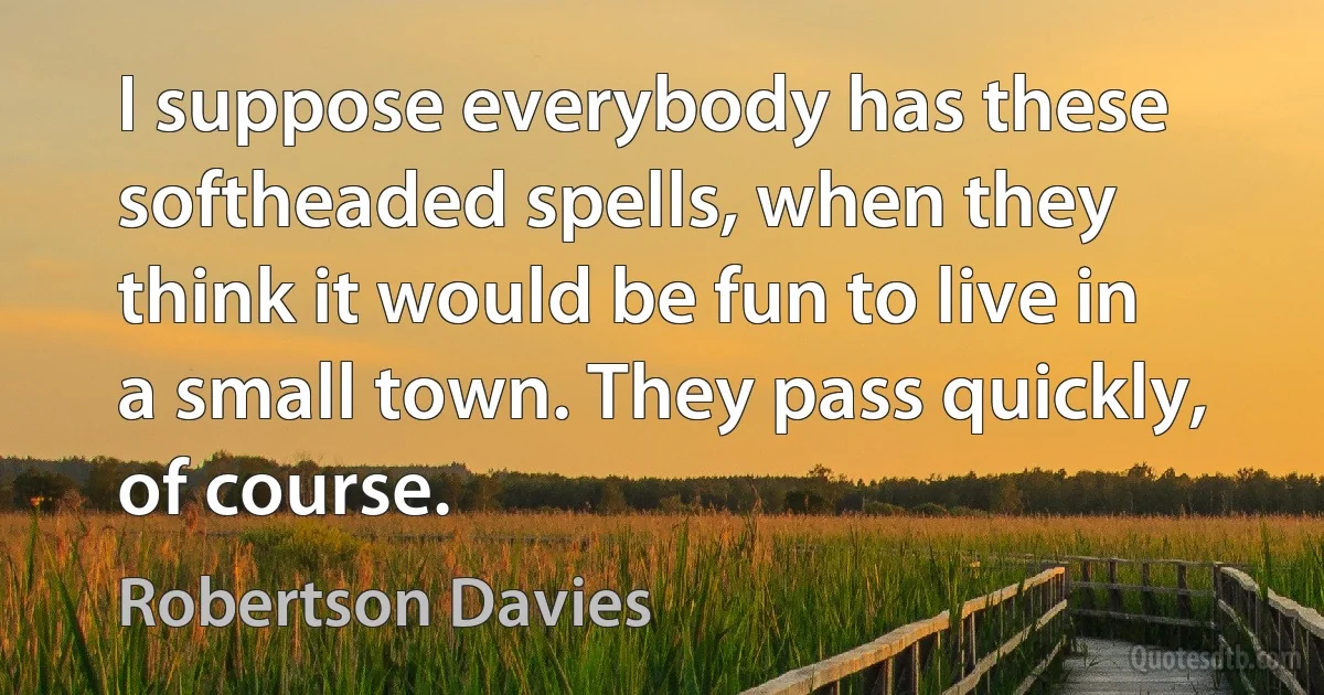 I suppose everybody has these softheaded spells, when they think it would be fun to live in a small town. They pass quickly, of course. (Robertson Davies)