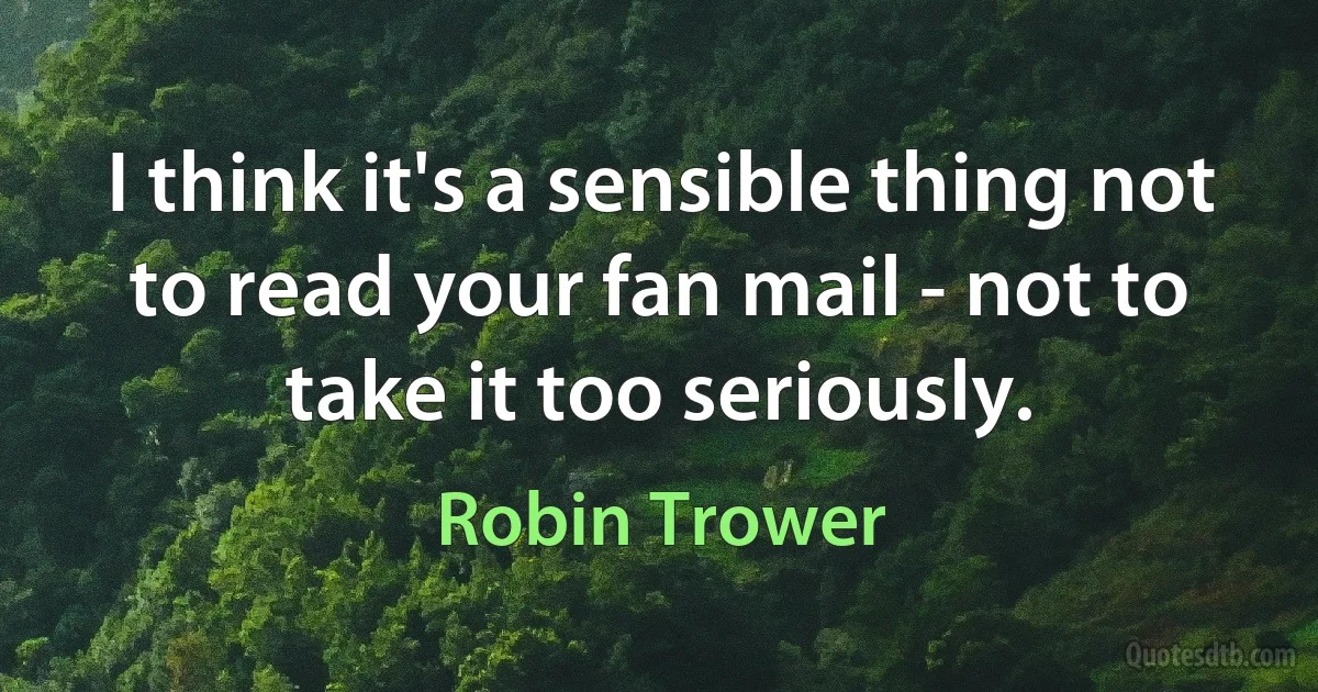 I think it's a sensible thing not to read your fan mail - not to take it too seriously. (Robin Trower)