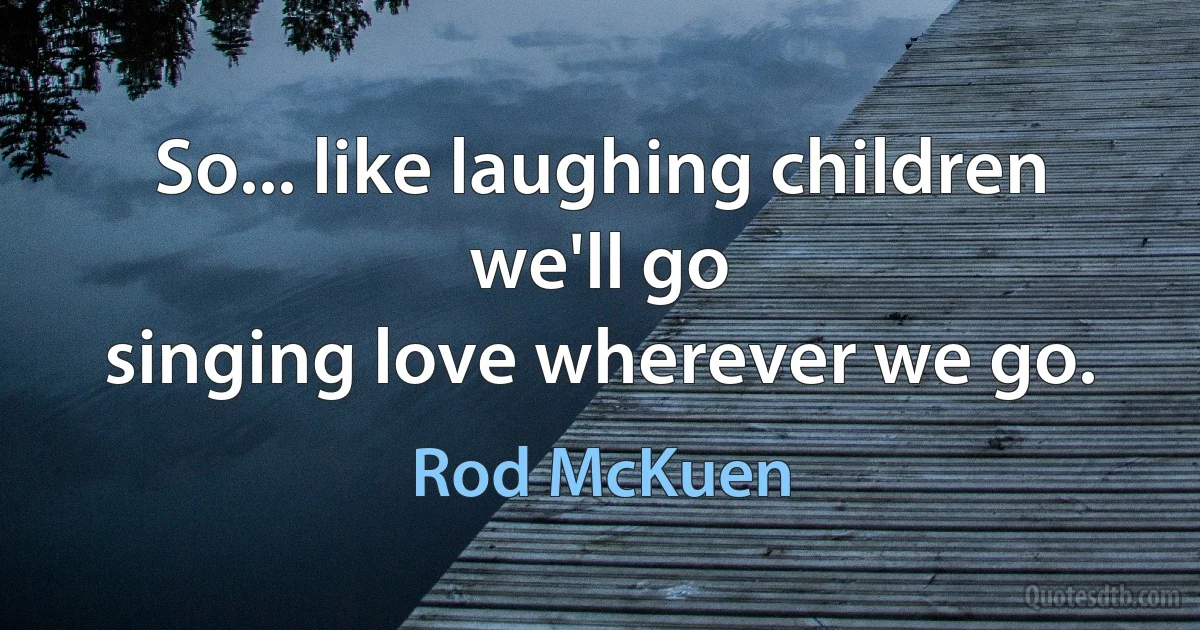 So... like laughing children we'll go
singing love wherever we go. (Rod McKuen)