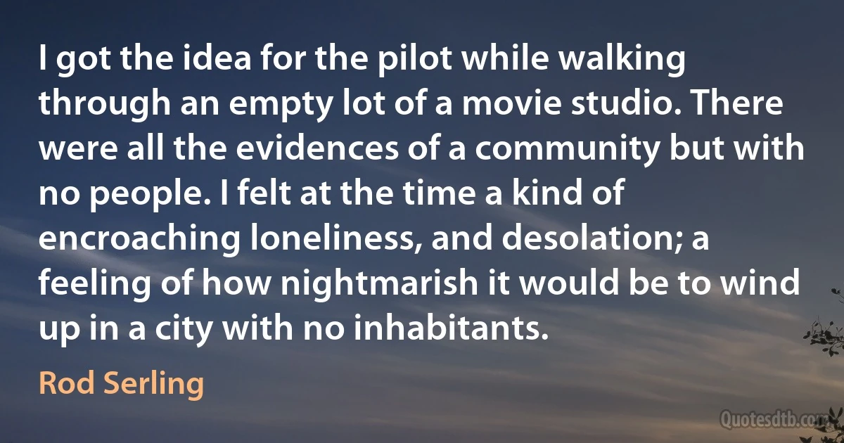 I got the idea for the pilot while walking through an empty lot of a movie studio. There were all the evidences of a community but with no people. I felt at the time a kind of encroaching loneliness, and desolation; a feeling of how nightmarish it would be to wind up in a city with no inhabitants. (Rod Serling)