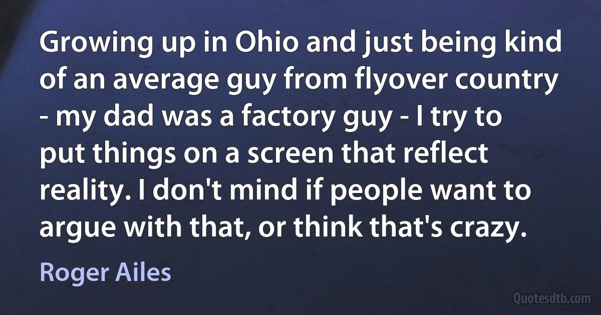 Growing up in Ohio and just being kind of an average guy from flyover country - my dad was a factory guy - I try to put things on a screen that reflect reality. I don't mind if people want to argue with that, or think that's crazy. (Roger Ailes)