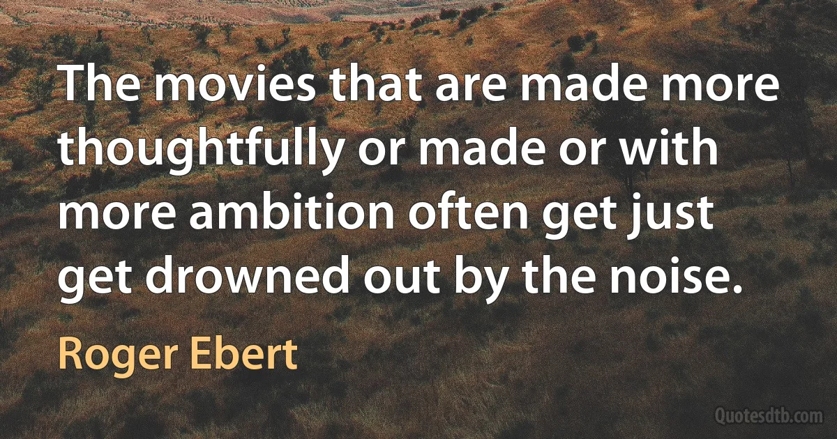 The movies that are made more thoughtfully or made or with more ambition often get just get drowned out by the noise. (Roger Ebert)