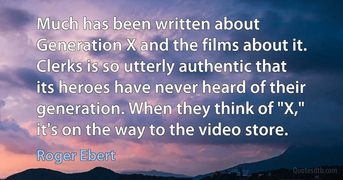 Much has been written about Generation X and the films about it. Clerks is so utterly authentic that its heroes have never heard of their generation. When they think of "X," it's on the way to the video store. (Roger Ebert)