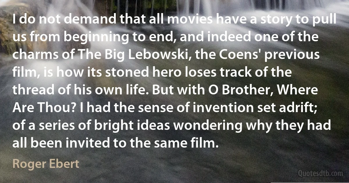 I do not demand that all movies have a story to pull us from beginning to end, and indeed one of the charms of The Big Lebowski, the Coens' previous film, is how its stoned hero loses track of the thread of his own life. But with O Brother, Where Are Thou? I had the sense of invention set adrift; of a series of bright ideas wondering why they had all been invited to the same film. (Roger Ebert)