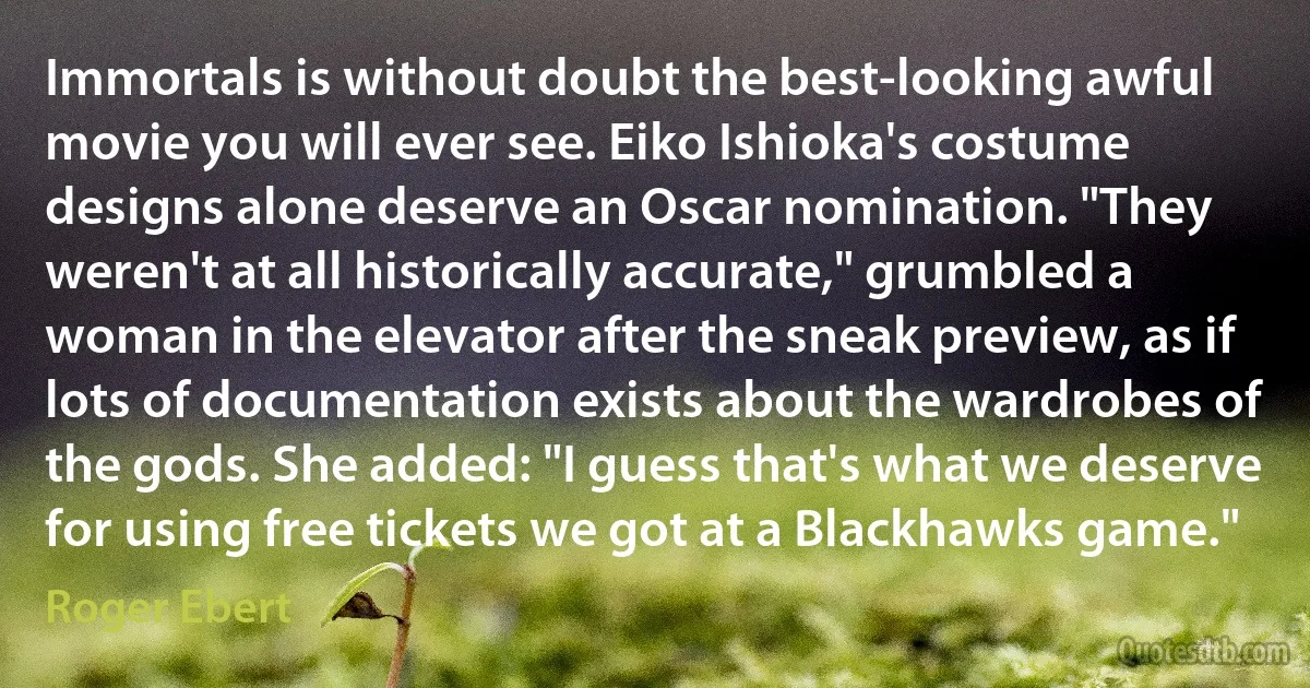 Immortals is without doubt the best-looking awful movie you will ever see. Eiko Ishioka's costume designs alone deserve an Oscar nomination. "They weren't at all historically accurate," grumbled a woman in the elevator after the sneak preview, as if lots of documentation exists about the wardrobes of the gods. She added: "I guess that's what we deserve for using free tickets we got at a Blackhawks game." (Roger Ebert)