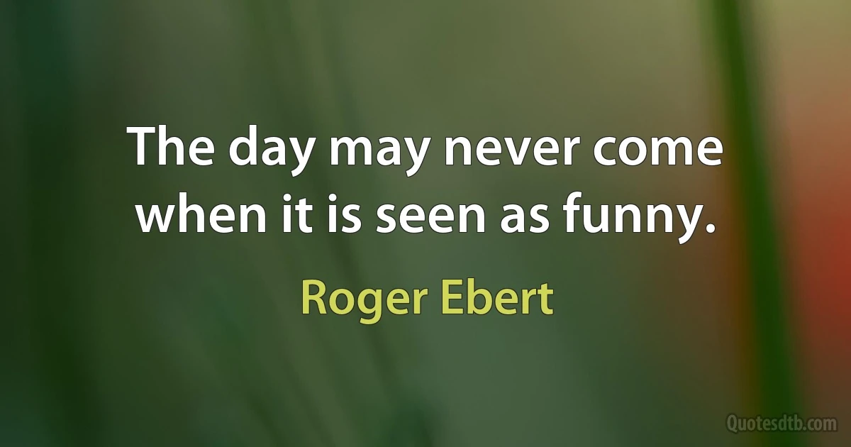 The day may never come when it is seen as funny. (Roger Ebert)