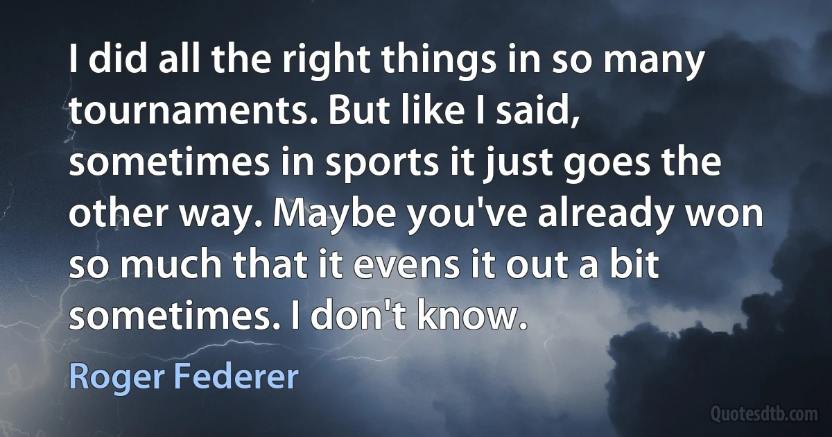 I did all the right things in so many tournaments. But like I said, sometimes in sports it just goes the other way. Maybe you've already won so much that it evens it out a bit sometimes. I don't know. (Roger Federer)