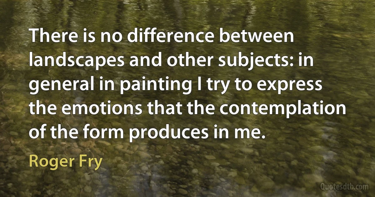 There is no difference between landscapes and other subjects: in general in painting I try to express the emotions that the contemplation of the form produces in me. (Roger Fry)