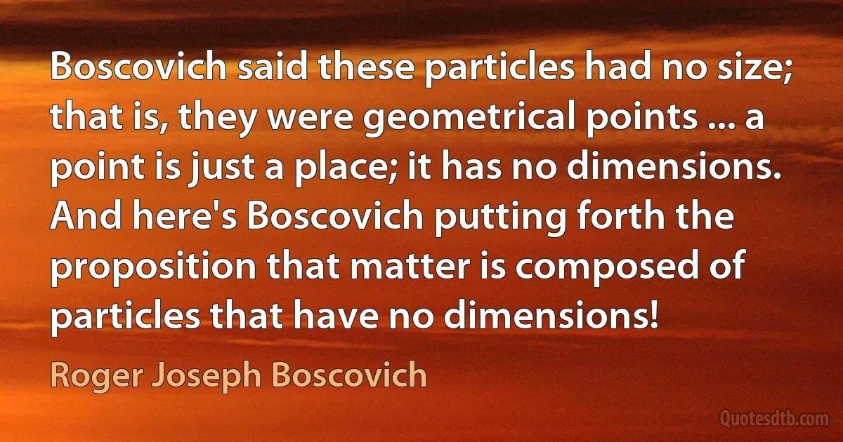 Boscovich said these particles had no size; that is, they were geometrical points ... a point is just a place; it has no dimensions. And here's Boscovich putting forth the proposition that matter is composed of particles that have no dimensions! (Roger Joseph Boscovich)