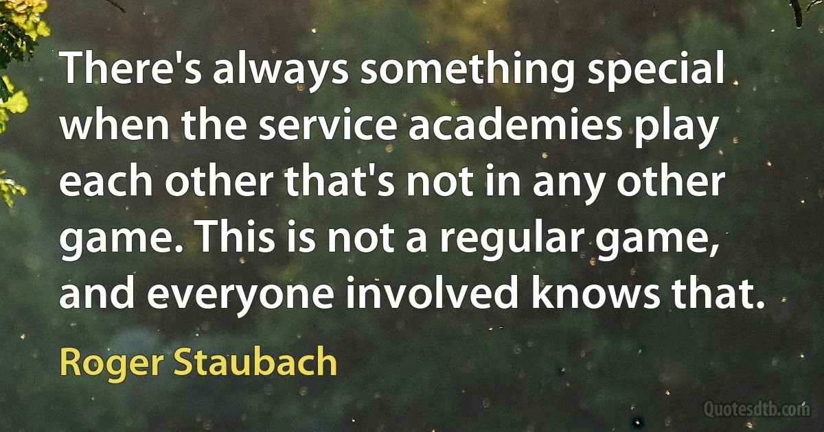 There's always something special when the service academies play each other that's not in any other game. This is not a regular game, and everyone involved knows that. (Roger Staubach)