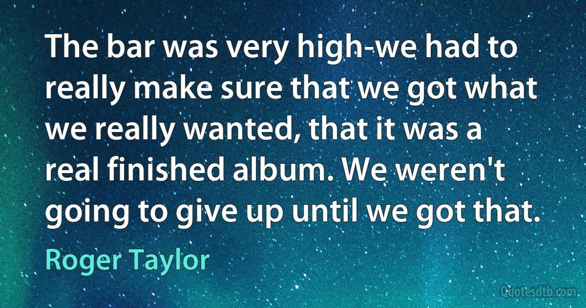 The bar was very high-we had to really make sure that we got what we really wanted, that it was a real finished album. We weren't going to give up until we got that. (Roger Taylor)