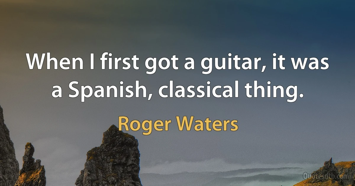 When I first got a guitar, it was a Spanish, classical thing. (Roger Waters)