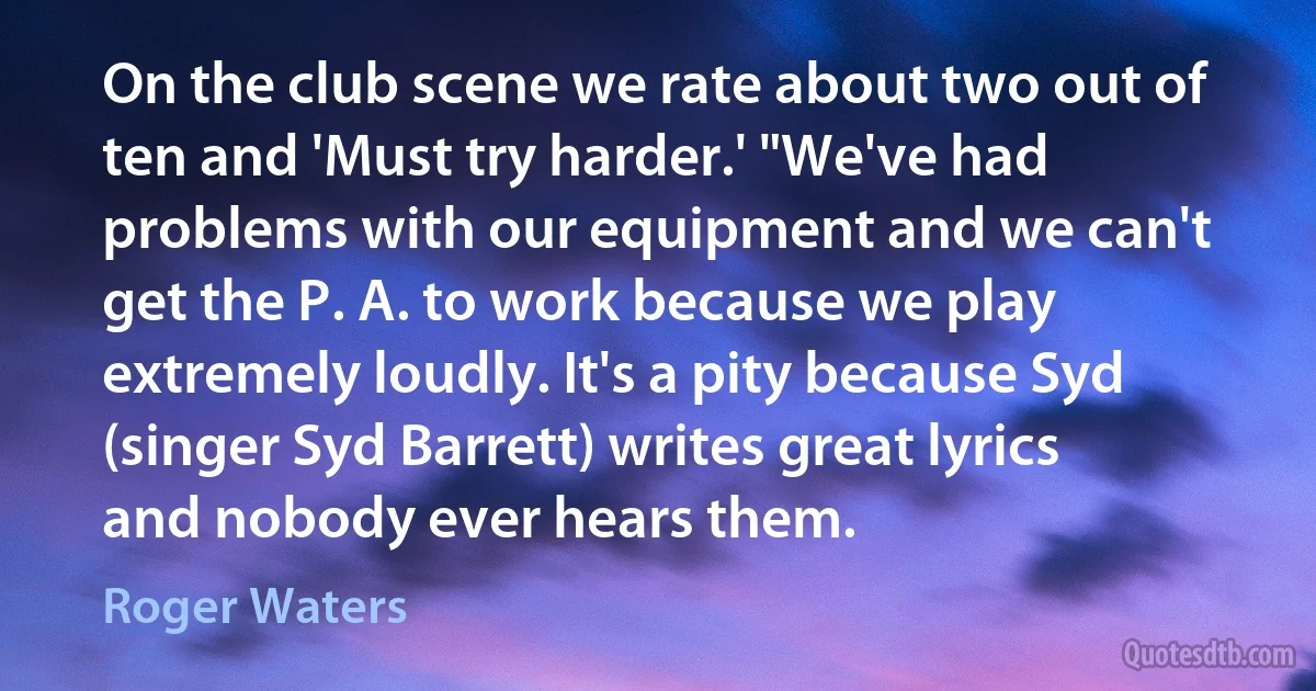 On the club scene we rate about two out of ten and 'Must try harder.' "We've had problems with our equipment and we can't get the P. A. to work because we play extremely loudly. It's a pity because Syd (singer Syd Barrett) writes great lyrics and nobody ever hears them. (Roger Waters)