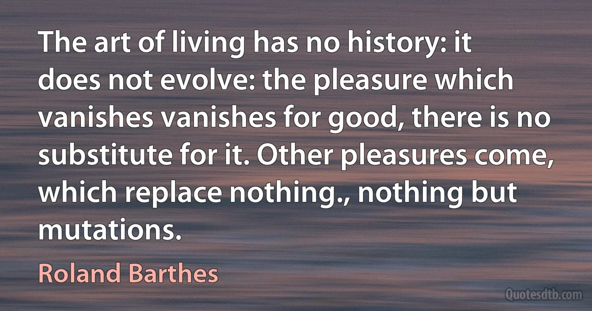 The art of living has no history: it does not evolve: the pleasure which vanishes vanishes for good, there is no substitute for it. Other pleasures come, which replace nothing., nothing but mutations. (Roland Barthes)