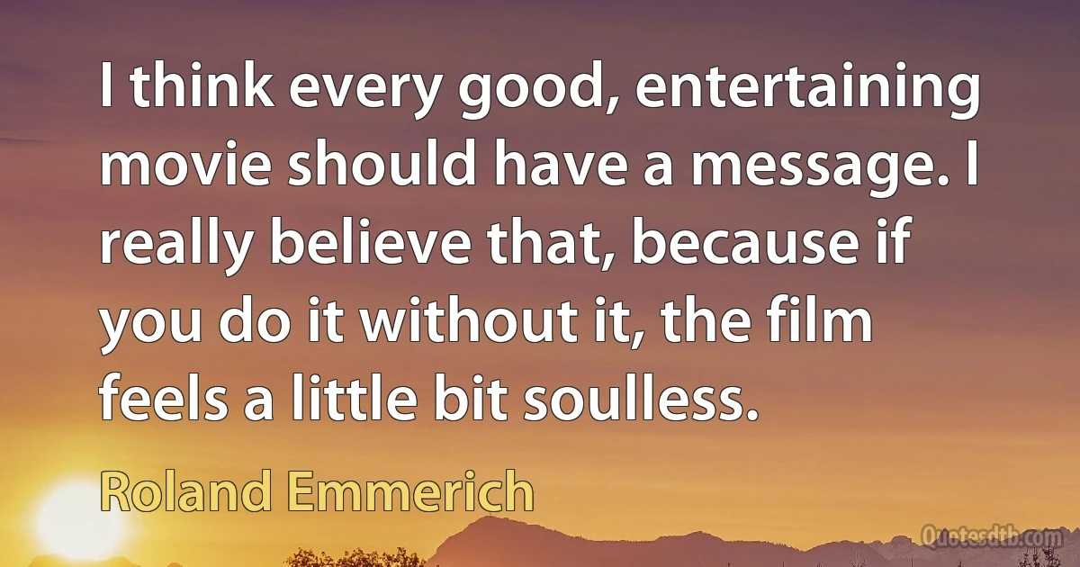 I think every good, entertaining movie should have a message. I really believe that, because if you do it without it, the film feels a little bit soulless. (Roland Emmerich)