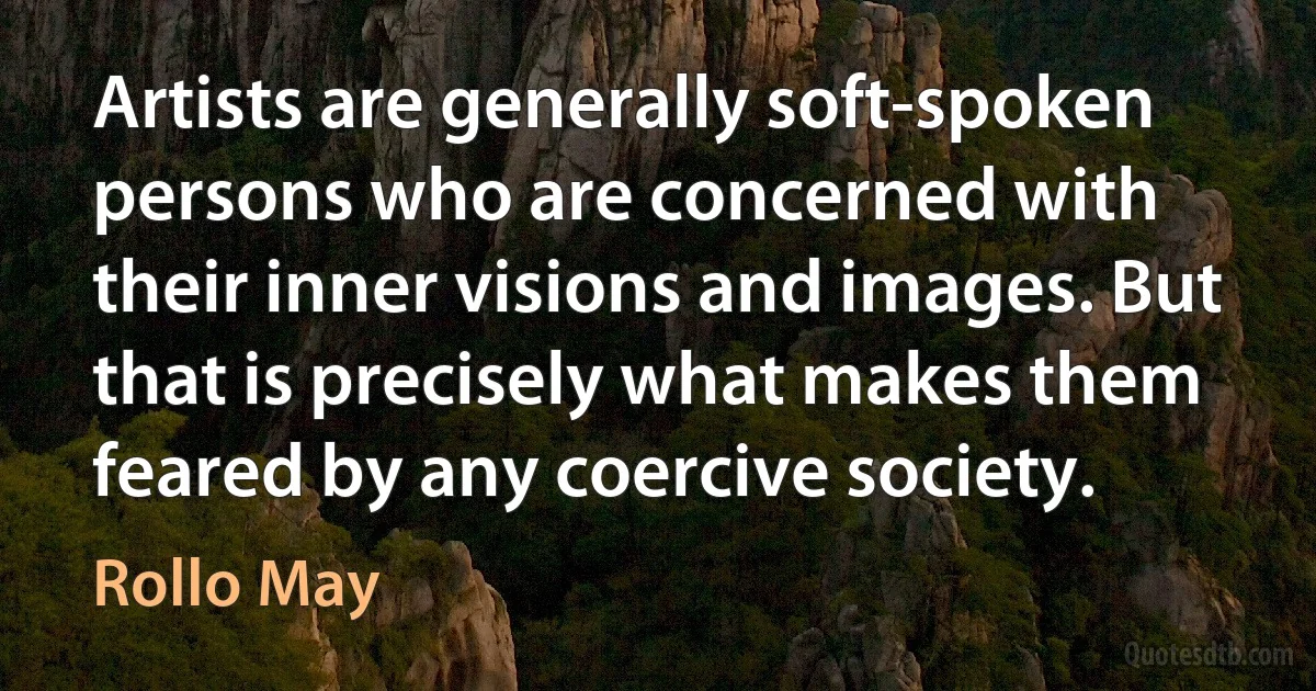 Artists are generally soft-spoken persons who are concerned with their inner visions and images. But that is precisely what makes them feared by any coercive society. (Rollo May)