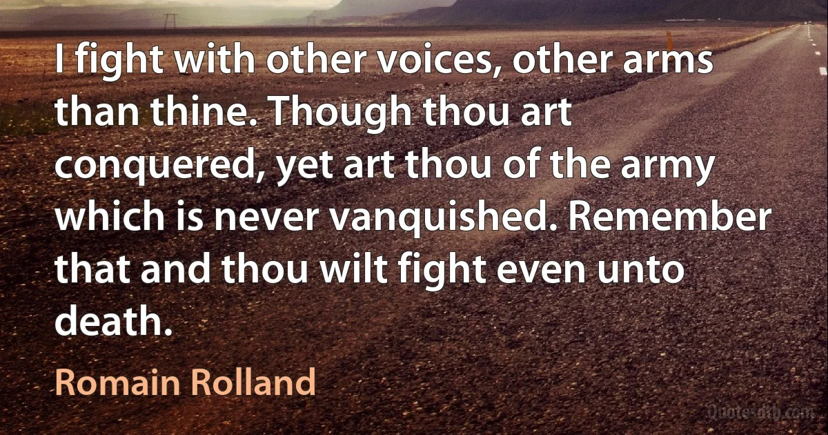 I fight with other voices, other arms than thine. Though thou art conquered, yet art thou of the army which is never vanquished. Remember that and thou wilt fight even unto death. (Romain Rolland)