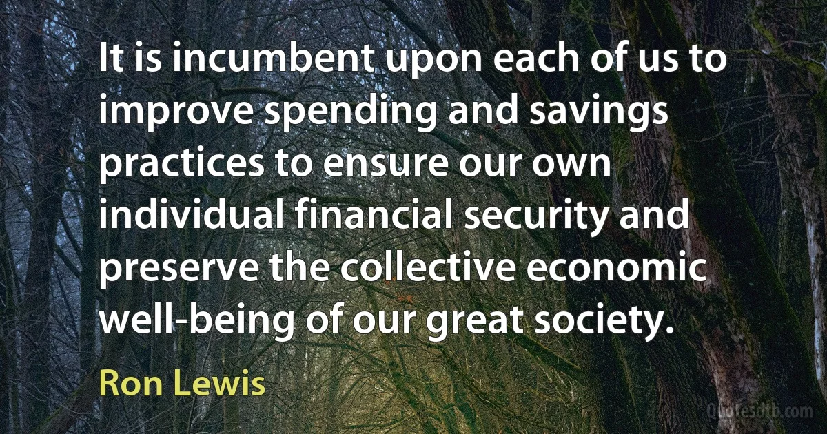 It is incumbent upon each of us to improve spending and savings practices to ensure our own individual financial security and preserve the collective economic well-being of our great society. (Ron Lewis)