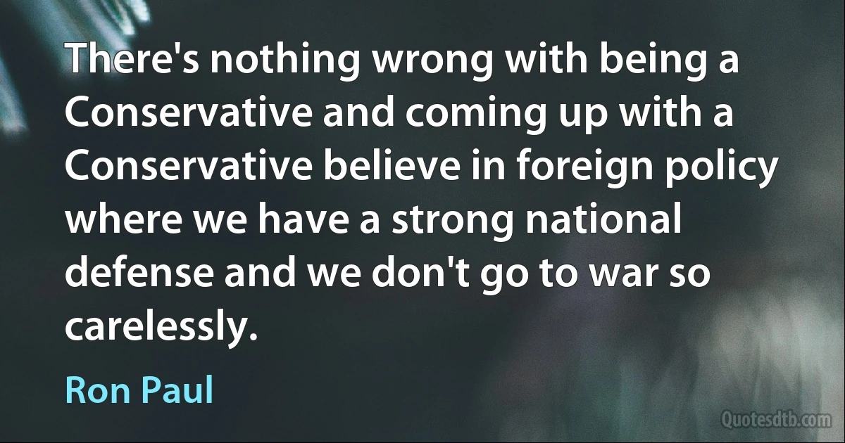 There's nothing wrong with being a Conservative and coming up with a Conservative believe in foreign policy where we have a strong national defense and we don't go to war so carelessly. (Ron Paul)