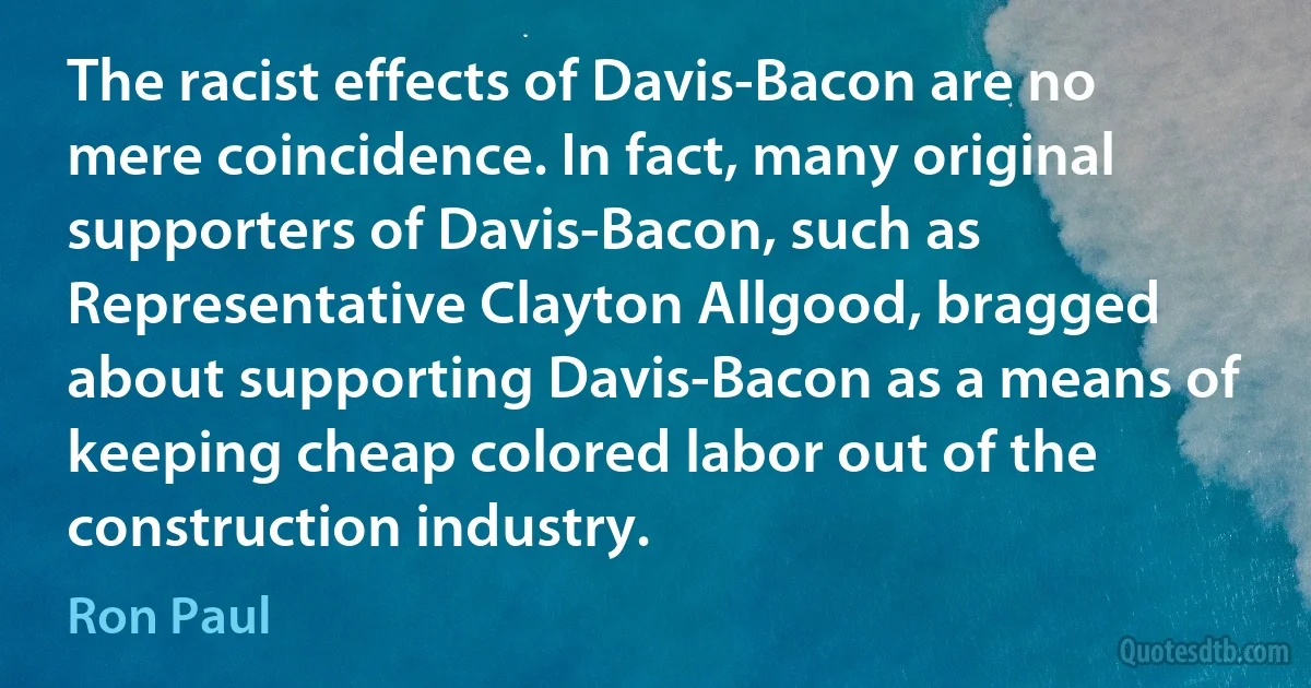 The racist effects of Davis-Bacon are no mere coincidence. In fact, many original supporters of Davis-Bacon, such as Representative Clayton Allgood, bragged about supporting Davis-Bacon as a means of keeping cheap colored labor out of the construction industry. (Ron Paul)