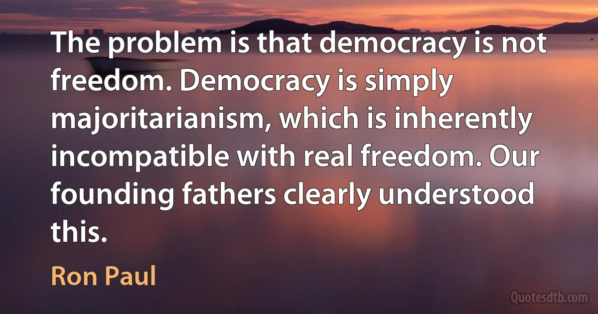 The problem is that democracy is not freedom. Democracy is simply majoritarianism, which is inherently incompatible with real freedom. Our founding fathers clearly understood this. (Ron Paul)