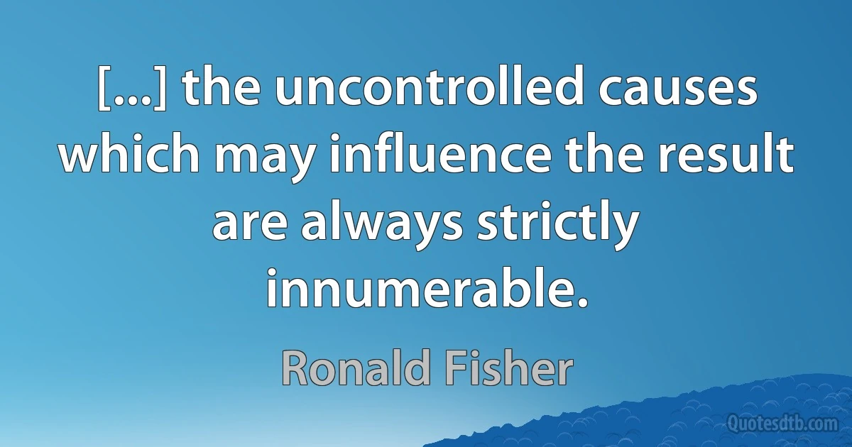 [...] the uncontrolled causes which may influence the result are always strictly innumerable. (Ronald Fisher)