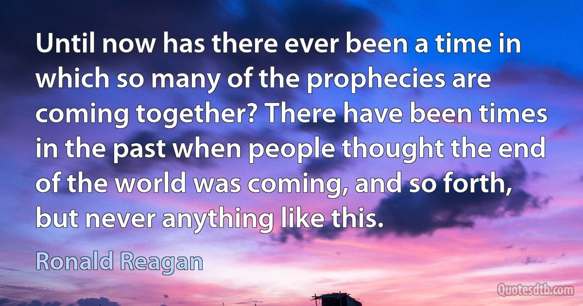 Until now has there ever been a time in which so many of the prophecies are coming together? There have been times in the past when people thought the end of the world was coming, and so forth, but never anything like this. (Ronald Reagan)