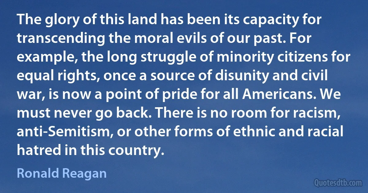 The glory of this land has been its capacity for transcending the moral evils of our past. For example, the long struggle of minority citizens for equal rights, once a source of disunity and civil war, is now a point of pride for all Americans. We must never go back. There is no room for racism, anti-Semitism, or other forms of ethnic and racial hatred in this country. (Ronald Reagan)