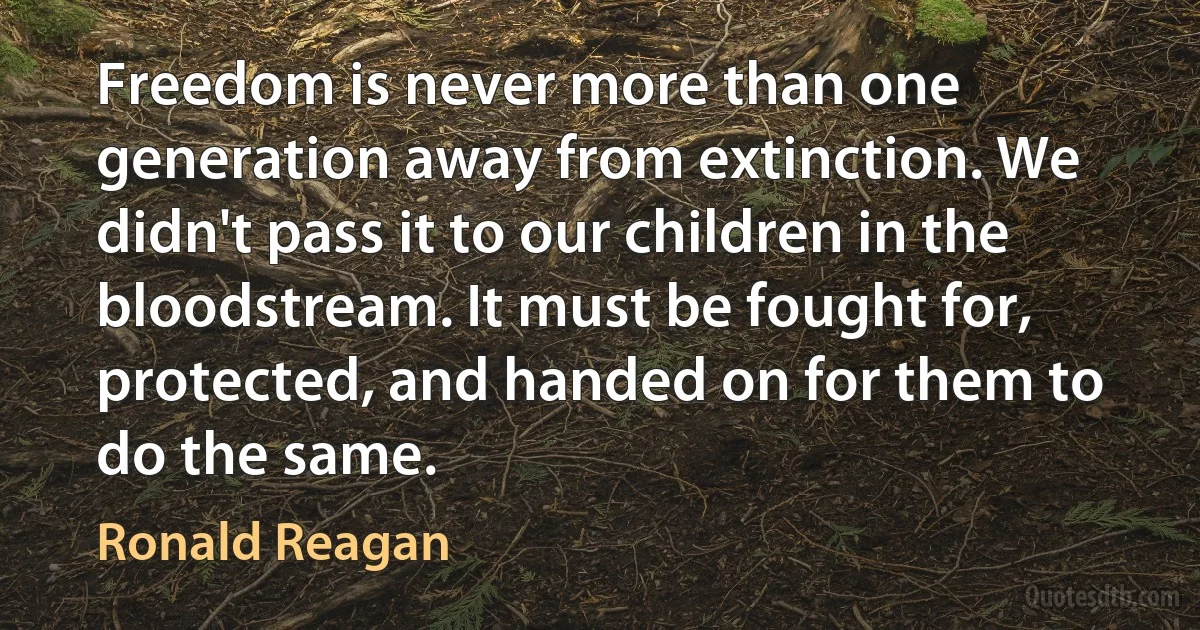 Freedom is never more than one generation away from extinction. We didn't pass it to our children in the bloodstream. It must be fought for, protected, and handed on for them to do the same. (Ronald Reagan)