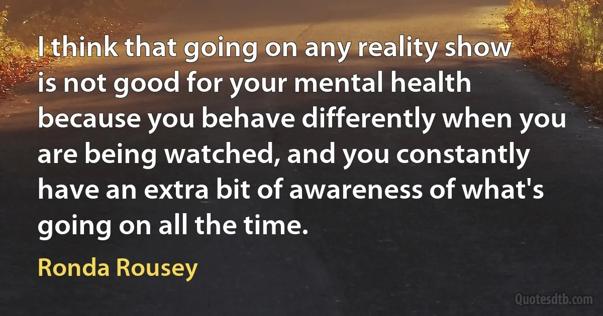 I think that going on any reality show is not good for your mental health because you behave differently when you are being watched, and you constantly have an extra bit of awareness of what's going on all the time. (Ronda Rousey)