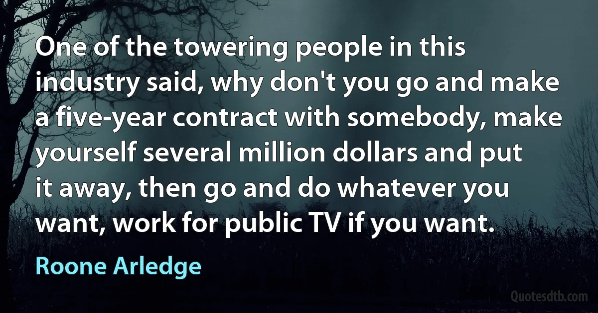 One of the towering people in this industry said, why don't you go and make a five-year contract with somebody, make yourself several million dollars and put it away, then go and do whatever you want, work for public TV if you want. (Roone Arledge)