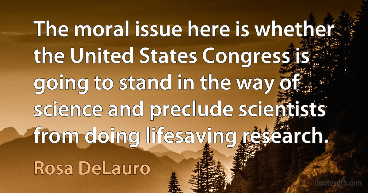 The moral issue here is whether the United States Congress is going to stand in the way of science and preclude scientists from doing lifesaving research. (Rosa DeLauro)