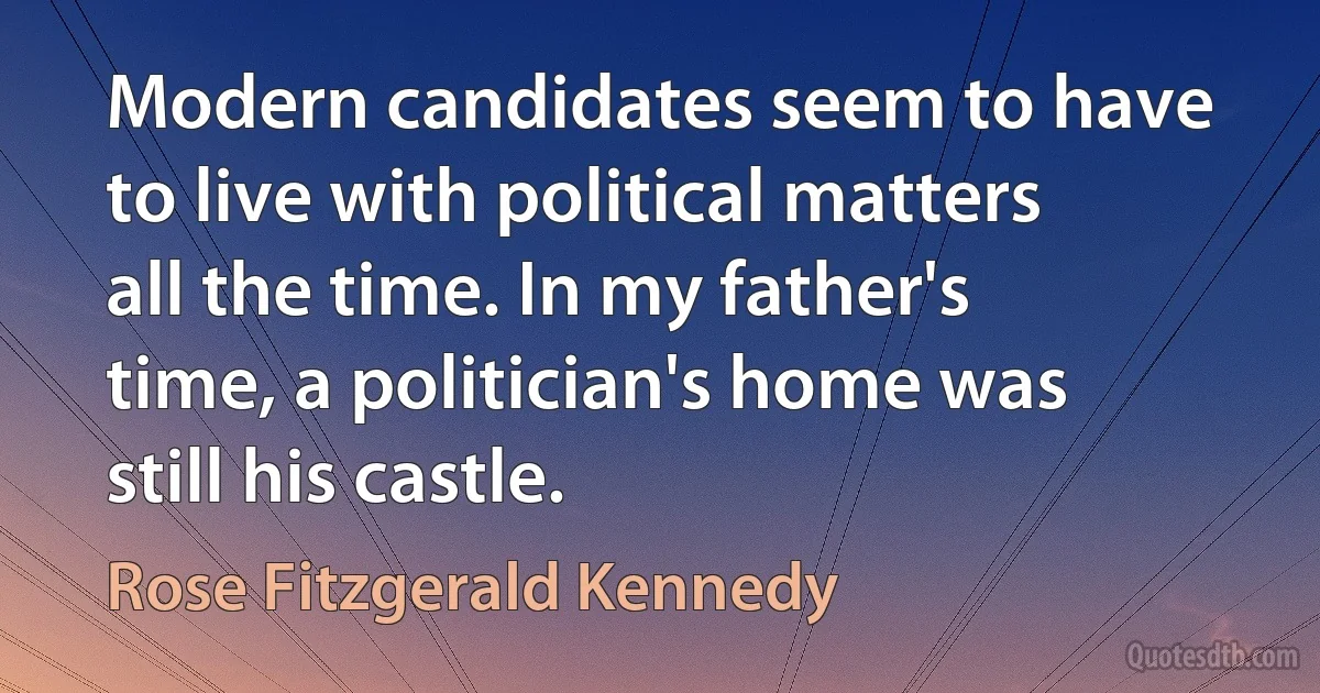 Modern candidates seem to have to live with political matters all the time. In my father's time, a politician's home was still his castle. (Rose Fitzgerald Kennedy)