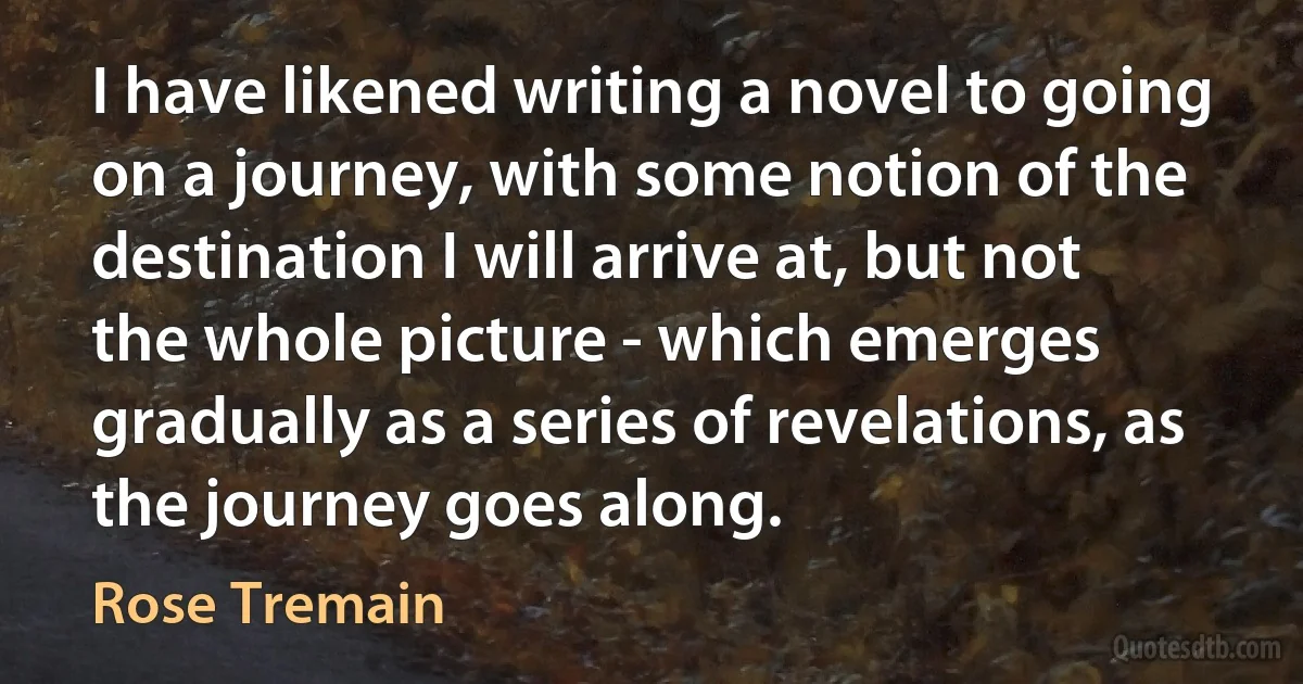 I have likened writing a novel to going on a journey, with some notion of the destination I will arrive at, but not the whole picture - which emerges gradually as a series of revelations, as the journey goes along. (Rose Tremain)